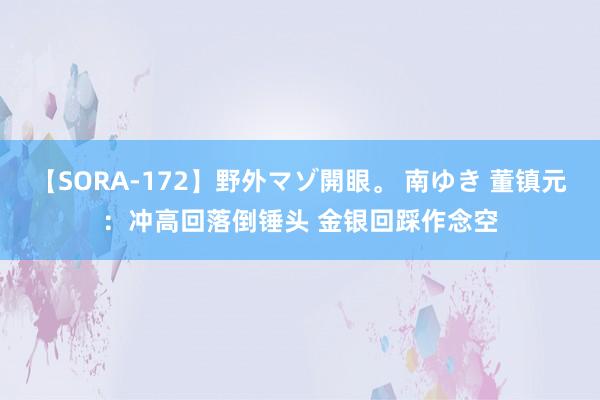 【SORA-172】野外マゾ開眼。 南ゆき 董镇元：冲高回落倒锤头 金银回踩作念空