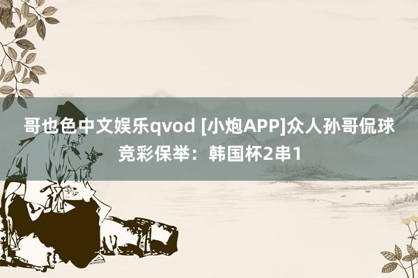 哥也色中文娱乐qvod [小炮APP]众人孙哥侃球竞彩保举：韩国杯2串1