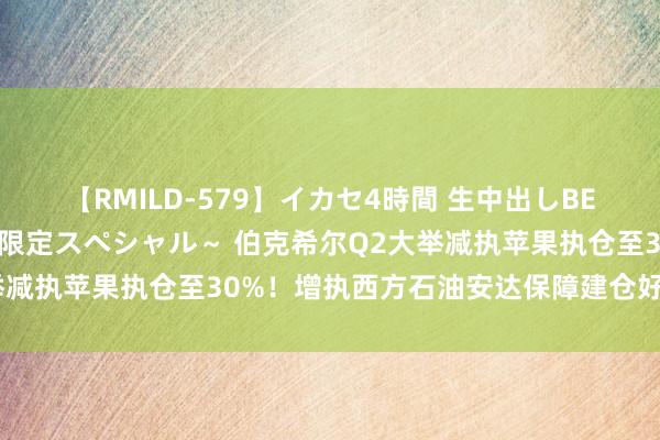 【RMILD-579】イカセ4時間 生中出しBEST ～カリスマアイドル限定スペシャル～ 伯克希尔Q2大举减执苹果执仓至30%！增执西方石油安达保障建仓好意思妆股