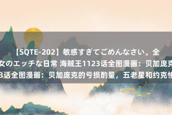 【SQTE-202】敏感すぎてごめんなさい。全身性感帯みたいな美少女のエッチな日常 海贼王1123话全图漫画：贝加庞克的亏损酌量，五老星和约克惨败