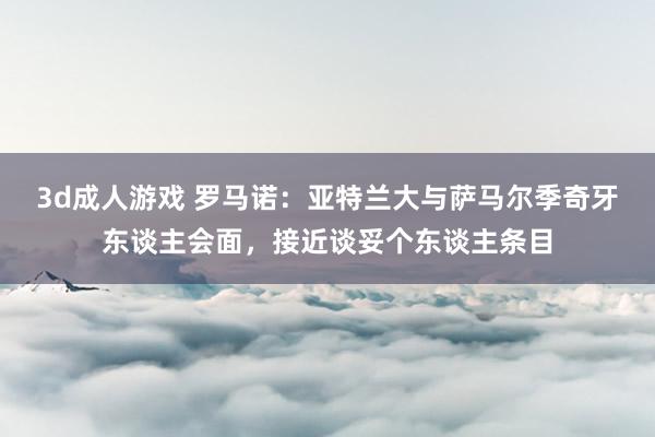 3d成人游戏 罗马诺：亚特兰大与萨马尔季奇牙东谈主会面，接近谈妥个东谈主条目