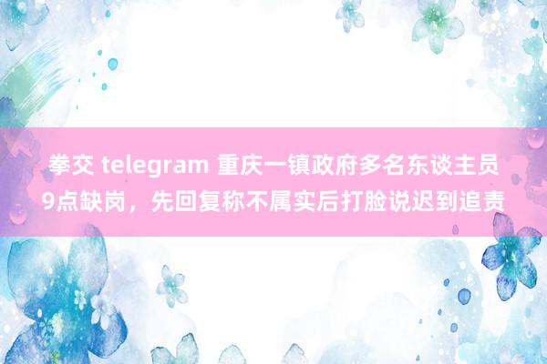 拳交 telegram 重庆一镇政府多名东谈主员9点缺岗，先回复称不属实后打脸说迟到追责