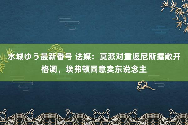 水城ゆう最新番号 法媒：莫派对重返尼斯握敞开格调，埃弗顿同意卖东说念主