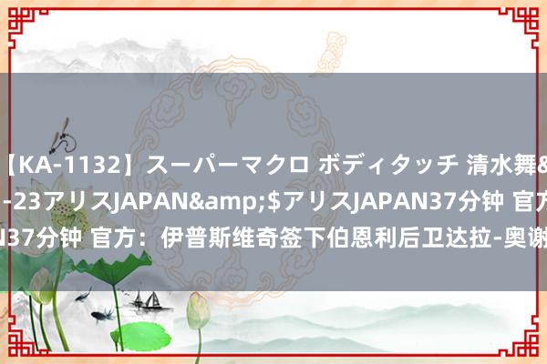 【KA-1132】スーパーマクロ ボディタッチ 清水舞</a>2008-03-23アリスJAPAN&$アリスJAPAN37分钟 官方：伊普斯维奇签下伯恩利后卫达拉-奥谢，签约5年至2029年