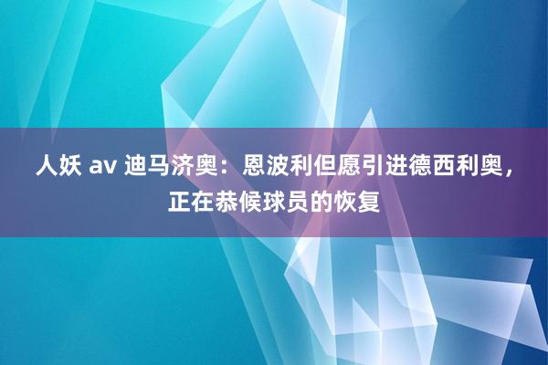 人妖 av 迪马济奥：恩波利但愿引进德西利奥，正在恭候球员的恢复