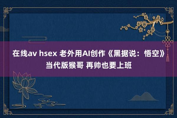 在线av hsex 老外用AI创作《黑据说：悟空》当代版猴哥 再帅也要上班