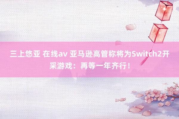 三上悠亚 在线av 亚马逊高管称将为Switch2开采游戏：再等一年齐行！