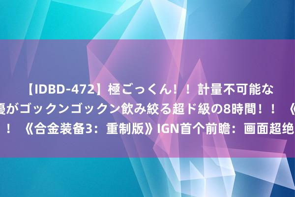 【IDBD-472】極ごっくん！！計量不可能な爆量ザーメンをS級女優がゴックンゴックン飲み絞る超ド級の8時間！！ 《合金装备3：重制版》IGN首个前瞻：画面超绝 舆图过于原汁原味