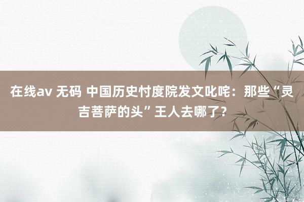 在线av 无码 中国历史忖度院发文叱咤：那些“灵吉菩萨的头”王人去哪了？