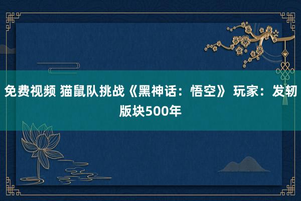 免费视频 猫鼠队挑战《黑神话：悟空》 玩家：发轫版块500年