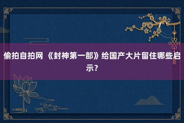 偷拍自拍网 《封神第一部》给国产大片留住哪些启示？