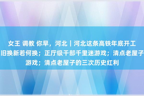 女王 调教 你早，河北｜河北这条高铁年底开工；电动自行车以旧换新若何换；正厅级干部千里迷游戏；清点老屋子的三次历史红利