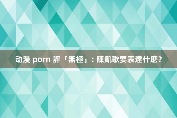 动漫 porn 評「無極」: 陳凱歌要表達什麽？