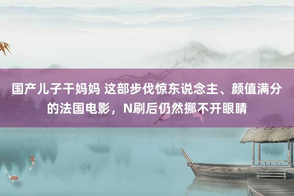 国产儿子干妈妈 这部步伐惊东说念主、颜值满分的法国电影，N刷后仍然挪不开眼睛