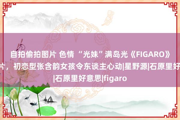 自拍偷拍图片 色情 “光妹”满岛光《FIGARO》杂志珠宝大片，初恋型张含韵女孩令东谈主心动|星野源|石原里好意思|figaro