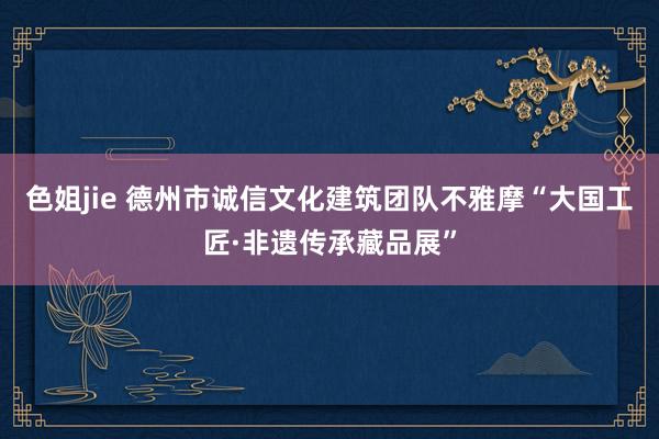 色姐jie 德州市诚信文化建筑团队不雅摩“大国工匠·非遗传承藏品展”