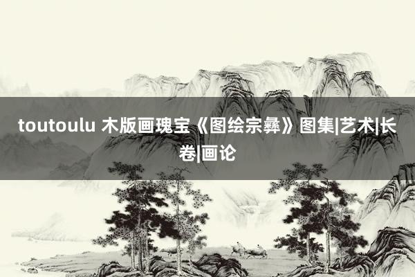 toutoulu 木版画瑰宝《图绘宗彝》图集|艺术|长卷|画论