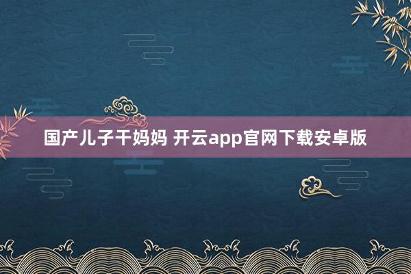 国产儿子干妈妈 开云app官网下载安卓版