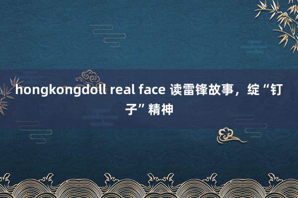 hongkongdoll real face 读雷锋故事，绽“钉子”精神