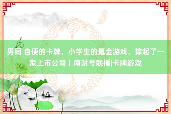 男同 自便的卡牌，小学生的氪金游戏，撑起了一家上市公司丨南财号联播|卡牌游戏