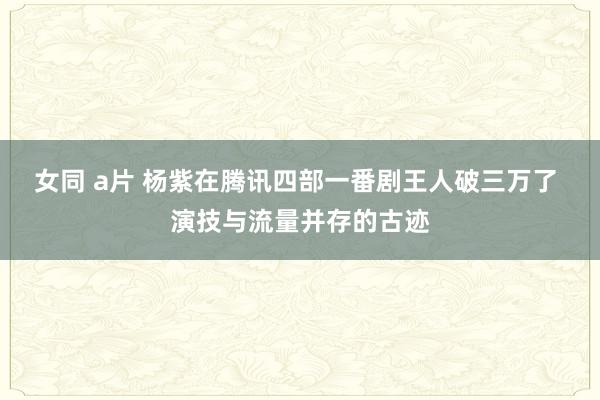 女同 a片 杨紫在腾讯四部一番剧王人破三万了 演技与流量并存的古迹