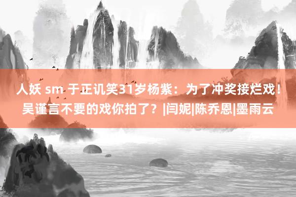 人妖 sm 于正讥笑31岁杨紫：为了冲奖接烂戏！吴谨言不要的戏你拍了？|闫妮|陈乔恩|墨雨云