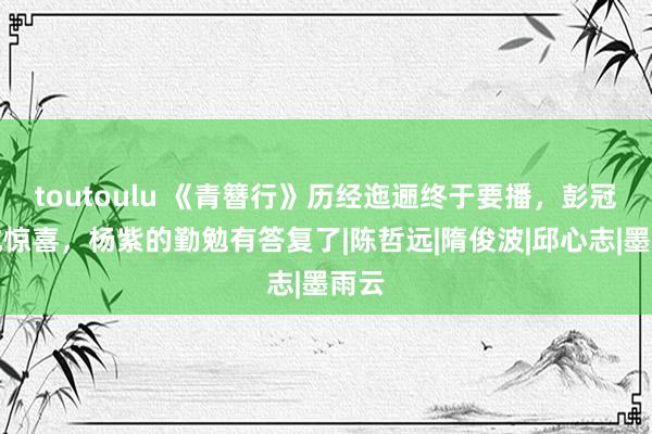 toutoulu 《青簪行》历经迤逦终于要播，彭冠英成惊喜，杨紫的勤勉有答复了|陈哲远|隋俊波|邱心志|墨雨云