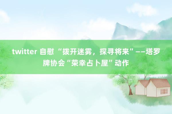 twitter 自慰 “拨开迷雾，探寻将来”——塔罗牌协会“荣幸占卜屋”动作