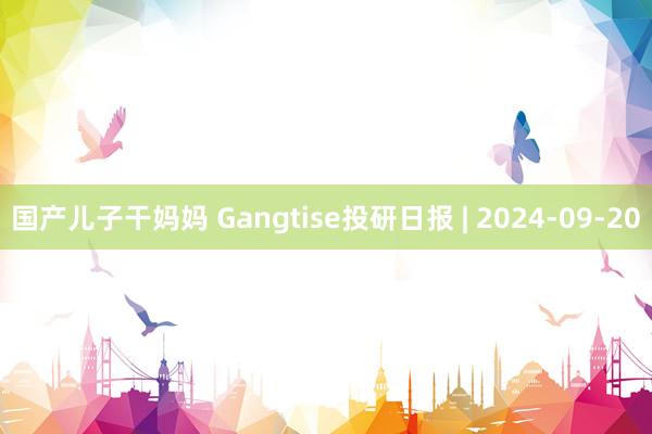 国产儿子干妈妈 Gangtise投研日报 | 2024-09-20