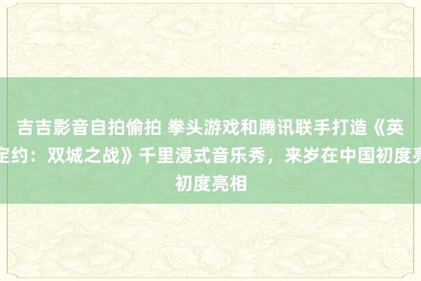 吉吉影音自拍偷拍 拳头游戏和腾讯联手打造《英豪定约：双城之战》千里浸式音乐秀，来岁在中国初度亮相