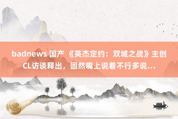 badnews 国产 《英杰定约：双城之战》主创CL访谈释出，固然嘴上说着不行多说…