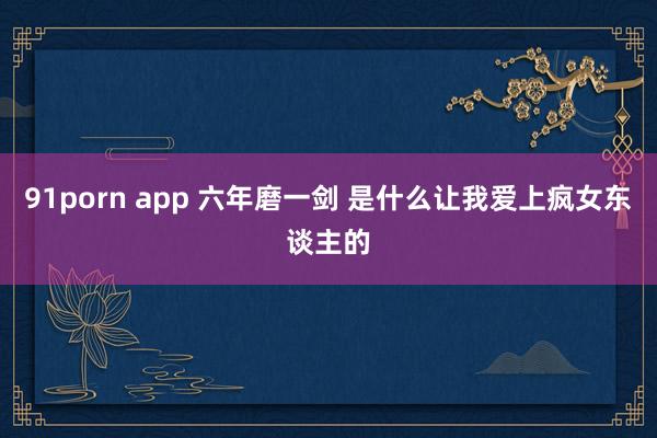 91porn app 六年磨一剑 是什么让我爱上疯女东谈主的