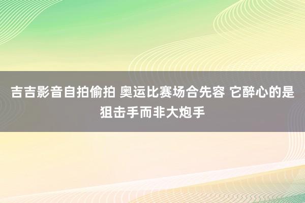 吉吉影音自拍偷拍 奥运比赛场合先容 它醉心的是狙击手而非大炮手