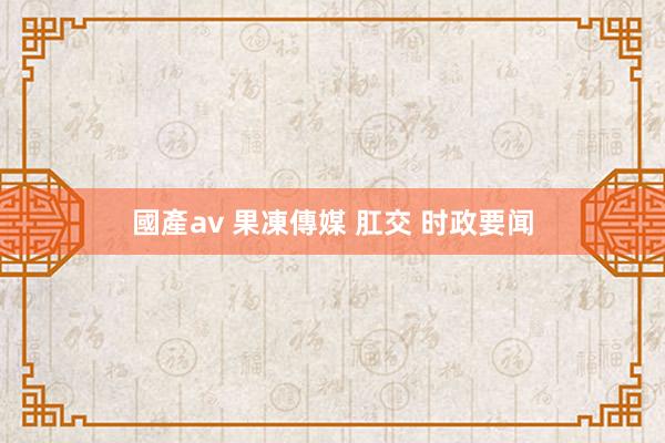 國產av 果凍傳媒 肛交 时政要闻