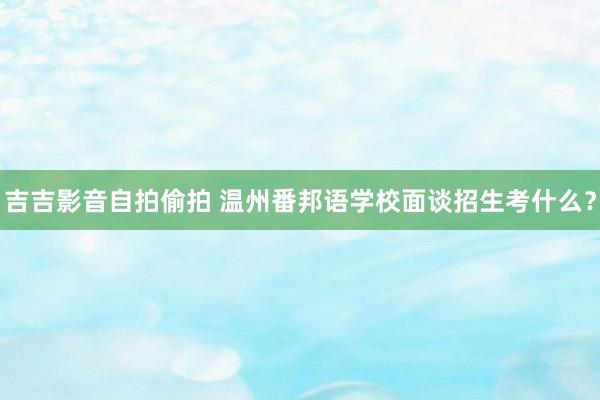 吉吉影音自拍偷拍 温州番邦语学校面谈招生考什么？