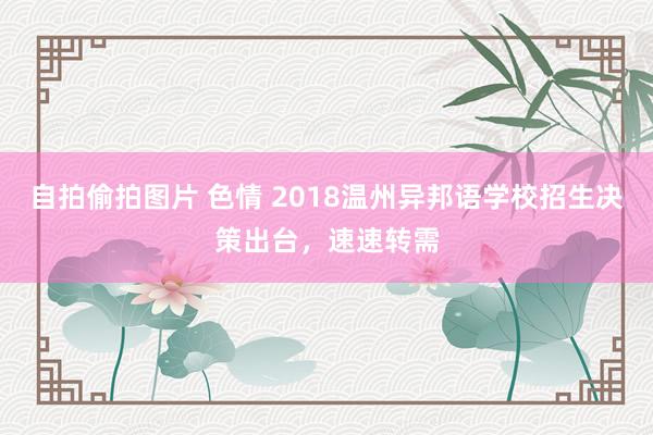 自拍偷拍图片 色情 2018温州异邦语学校招生决策出台，速速转需