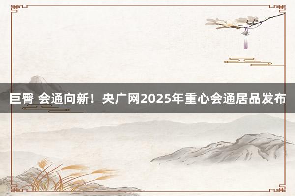 巨臀 会通向新！央广网2025年重心会通居品发布