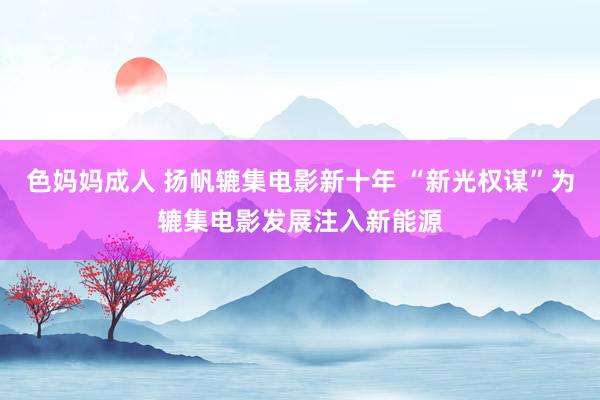 色妈妈成人 扬帆辘集电影新十年 “新光权谋”为辘集电影发展注入新能源