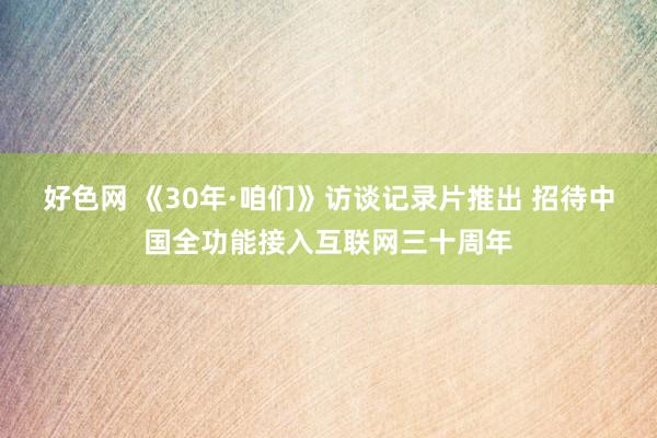 好色网 《30年·咱们》访谈记录片推出 招待中国全功能接入互联网三十周年